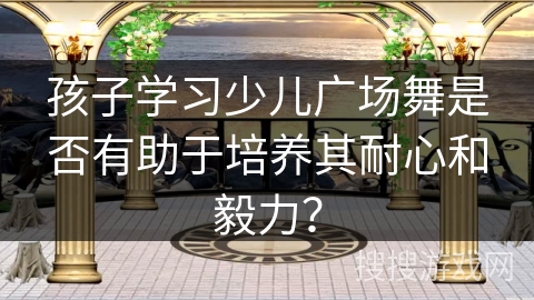 孩子学习少儿广场舞是否有助于培养其耐心和毅力？