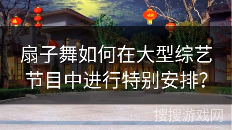 扇子舞如何在大型综艺节目中进行特别安排？