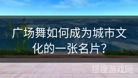 广场舞如何成为城市文化的一张名片？