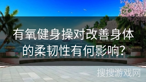 有氧健身操对改善身体的柔韧性有何影响？
