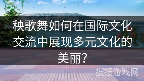 秧歌舞如何在国际文化交流中展现多元文化的美丽？