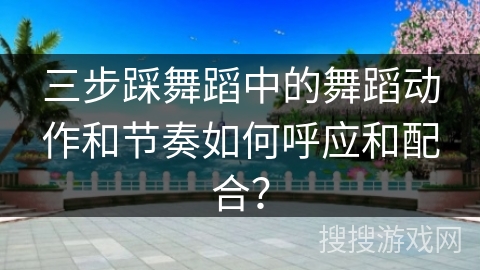 三步踩舞蹈中的舞蹈动作和节奏如何呼应和配合？