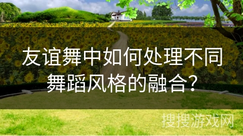 友谊舞中如何处理不同舞蹈风格的融合？