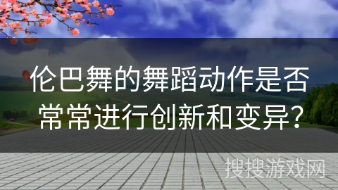 伦巴舞的舞蹈动作是否常常进行创新和变异？