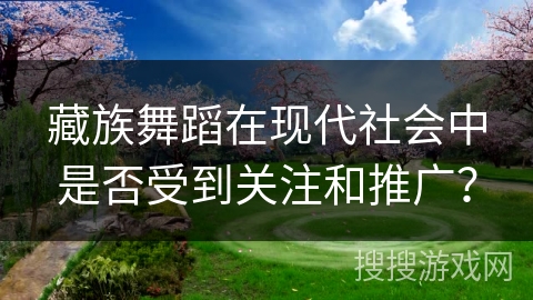 藏族舞蹈在现代社会中是否受到关注和推广？