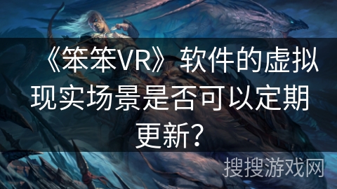 《笨笨VR》软件的虚拟现实场景是否可以定期更新？