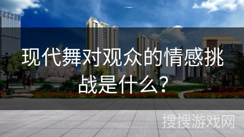 现代舞对观众的情感挑战是什么？