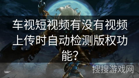 车视短视频有没有视频上传时自动检测版权功能？