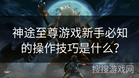 神途至尊游戏新手必知的操作技巧是什么？