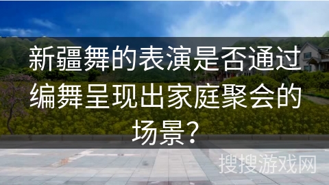 新疆舞的表演是否通过编舞呈现出家庭聚会的场景？
