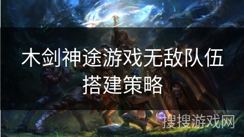 木剑神途游戏无敌队伍搭建策略