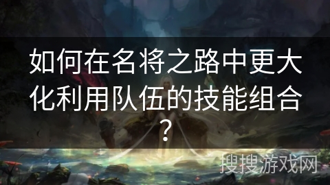 如何在名将之路中更大化利用队伍的技能组合？