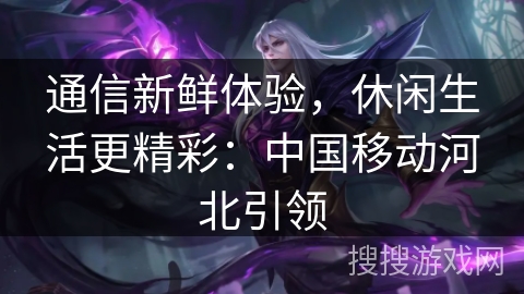 通信新鲜体验，休闲生活更精彩：中国移动河北引领