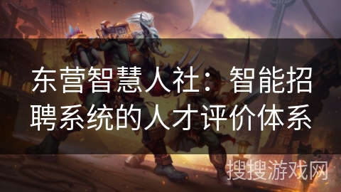东营智慧人社：智能招聘系统的人才评价体系