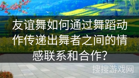 友谊舞如何通过舞蹈动作传递出舞者之间的情感联系和合作？