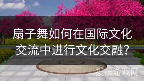 扇子舞如何在国际文化交流中进行文化交融？