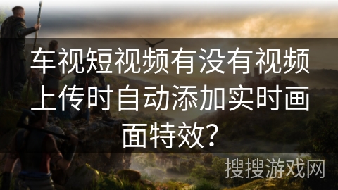 车视短视频有没有视频上传时自动添加实时画面特效？