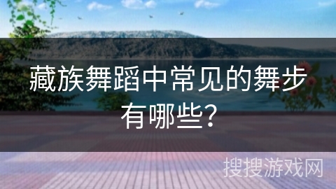 藏族舞蹈中常见的舞步有哪些？