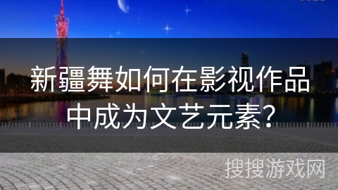 新疆舞如何在影视作品中成为文艺元素？