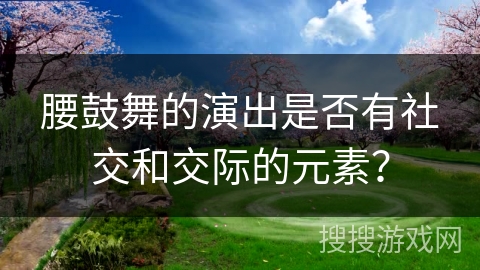 腰鼓舞的演出是否有社交和交际的元素？