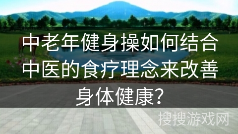 中老年健身操如何结合中医的食疗理念来改善身体健康？