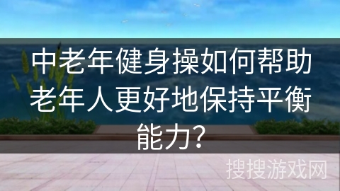 中老年健身操如何帮助老年人更好地保持平衡能力？