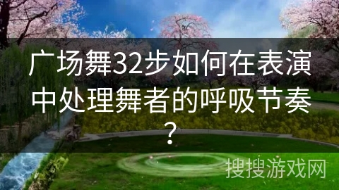 广场舞32步如何在表演中处理舞者的呼吸节奏？