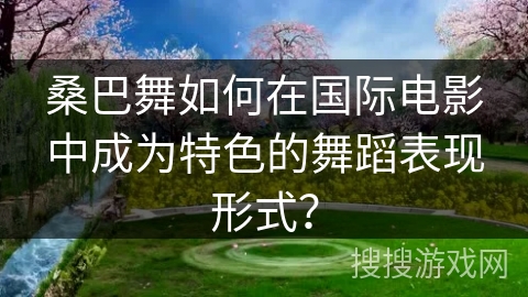 桑巴舞如何在国际电影中成为特色的舞蹈表现形式？