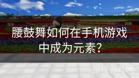 腰鼓舞如何在手机游戏中成为元素？