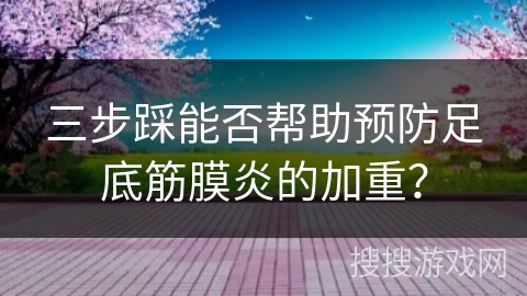 三步踩能否帮助预防足底筋膜炎的加重？