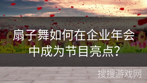 扇子舞如何在企业年会中成为节目亮点？