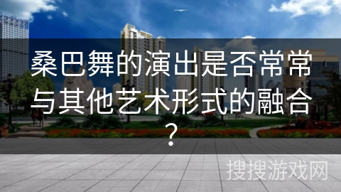 桑巴舞的演出是否常常与其他艺术形式的融合？