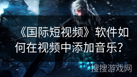 《国际短视频》软件如何在视频中添加音乐？