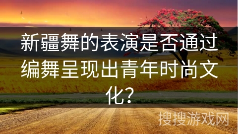 新疆舞的表演是否通过编舞呈现出青年时尚文化？