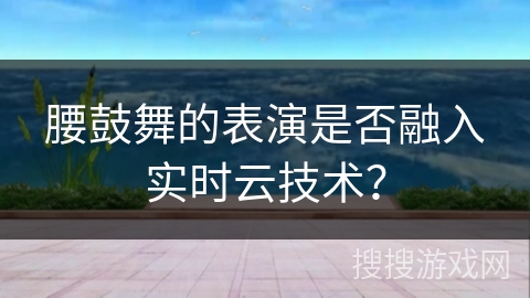 腰鼓舞的表演是否融入实时云技术？