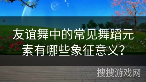 友谊舞中的常见舞蹈元素有哪些象征意义？