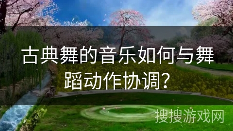 古典舞的音乐如何与舞蹈动作协调？