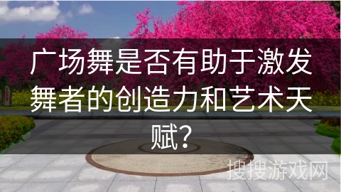 广场舞是否有助于激发舞者的创造力和艺术天赋？
