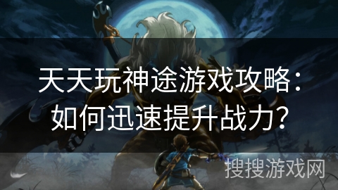 天天玩神途游戏攻略：如何迅速提升战力？