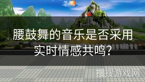 腰鼓舞的音乐是否采用实时情感共鸣？