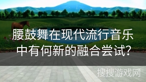 腰鼓舞在现代流行音乐中有何新的融合尝试？