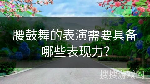 腰鼓舞的表演需要具备哪些表现力？