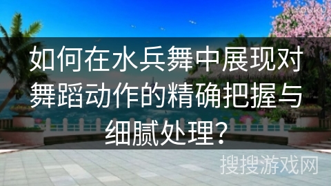 如何在水兵舞中展现对舞蹈动作的精确把握与细腻处理？