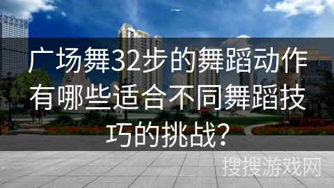 广场舞32步的舞蹈动作有哪些适合不同舞蹈技巧的挑战？