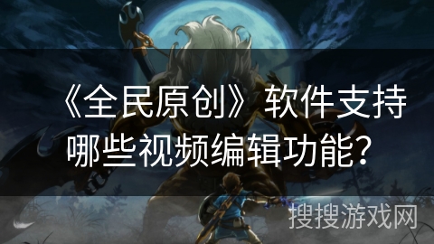 《全民原创》软件支持哪些视频编辑功能？