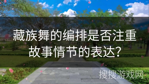 藏族舞的编排是否注重故事情节的表达？