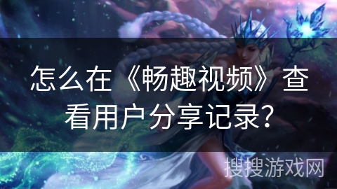 怎么在《畅趣视频》查看用户分享记录？