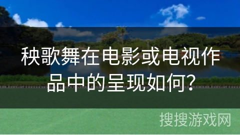 秧歌舞在电影或电视作品中的呈现如何？