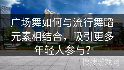 广场舞如何与流行舞蹈元素相结合，吸引更多年轻人参与？