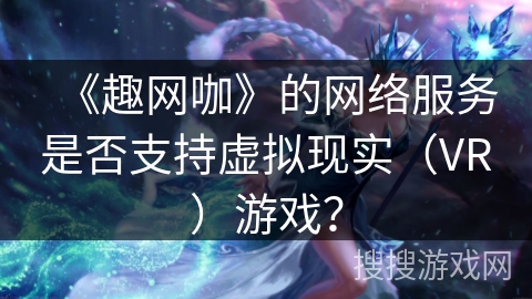 《趣网咖》的网络服务是否支持虚拟现实（VR）游戏？